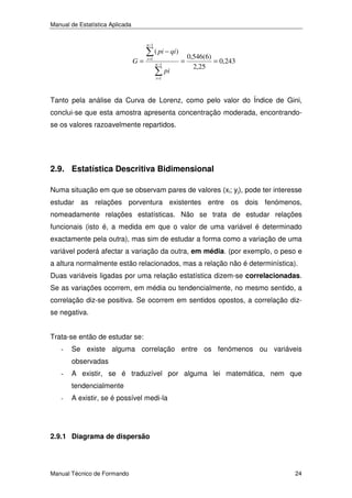 Manual de Estatística Aplicada
n −1

G=

i =1

( pi − qi )
n −1

=
pi

0,546(6)
= 0,243
2,25

i =1

Tanto pela análise da Curva de Lorenz, como pelo valor do Índice de Gini,
conclui-se que esta amostra apresenta concentração moderada, encontrandose os valores razoavelmente repartidos.

2.9. Estatística Descritiva Bidimensional
Numa situação em que se observam pares de valores (xi; yj), pode ter interesse
estudar as relações porventura existentes entre os dois fenómenos,
nomeadamente relações estatísticas. Não se trata de estudar relações
funcionais (isto é, a medida em que o valor de uma variável é determinado
exactamente pela outra), mas sim de estudar a forma como a variação de uma
variável poderá afectar a variação da outra, em média. (por exemplo, o peso e
a altura normalmente estão relacionados, mas a relação não é determinística).
Duas variáveis ligadas por uma relação estatística dizem-se correlacionadas.
Se as variações ocorrem, em média ou tendencialmente, no mesmo sentido, a
correlação diz-se positiva. Se ocorrem em sentidos opostos, a correlação dizse negativa.
Trata-se então de estudar se:
-

Se existe alguma correlação entre os fenómenos ou variáveis
observadas

-

A existir, se é traduzível por alguma lei matemática, nem que
tendencialmente

-

A existir, se é possível medi-la

2.9.1 Diagrama de dispersão

Manual Técnico de Formando

24

 
