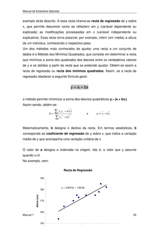 Manual de Estatística Aplicada

exemplo atrás descrito. A essa recta chama-se recta de regressão de y sobre
x, que permite descrever como se reflectem em y (variável dependente ou
explicada) as modificações processadas em x (variável independente ou
explicativa). Essa recta torna possível, por exemplo, inferir (em média) a altura
de um indivíduo, conhecendo o respectivo peso.
Um dos métodos mais conhecidos de ajustar uma recta a um conjunto de
dados é o Método dos Mínimos Quadrados, que consiste em determinar a recta
que minimiza a soma dos quadrados dos desvios entre os verdadeiros valores
de y e os obtidos a partir da recta que se pretende ajustar. Obtém-se assim a
recta de regressão ou recta dos mínimos quadrados. Assim, se a recta de
regressão obedecer à seguinte fórmula geral:

y = a + bx
o método permite minimizar a soma dos desvios quadráticos yi - (a + bxi).
Assim sendo, obtém-se:
b=

xi y i − n x y
2

xi − n x

2

e

a = y − bx

Matematicamente, b designa o declive da recta. Em termos estatísticos, b
corresponde ao coeficiente de regressão de y sobre x, que indica a variação
média de y que acompanha uma variação unitária de x.
O valor de a designa a ordenada na origem, isto é, o valor que y assume
quando x=0.
No exemplo, vem:
Recta de Regressão
190

Altura (cm)

180

y = 0,9016x + 109,36

170

160

Manual Técnico de Formando
150

26

 