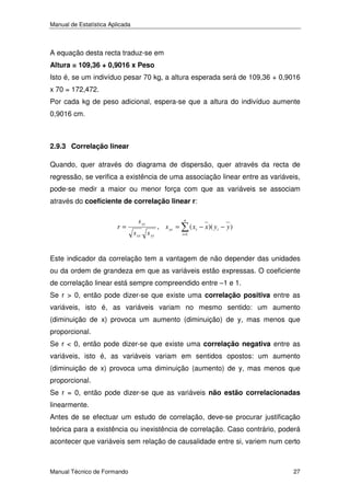 Manual de Estatística Aplicada

A equação desta recta traduz-se em
Altura = 109,36 + 0,9016 x Peso
Isto é, se um indivíduo pesar 70 kg, a altura esperada será de 109,36 + 0,9016
x 70 = 172,472.
Por cada kg de peso adicional, espera-se que a altura do indivíduo aumente
0,9016 cm.

2.9.3 Correlação linear
Quando, quer através do diagrama de dispersão, quer através da recta de
regressão, se verifica a existência de uma associação linear entre as variáveis,
pode-se medir a maior ou menor força com que as variáveis se associam
através do coeficiente de correlação linear r:
r=

s xy
s xx s yy

, s xy =

n
i =1

( xi − x)( y i − y )

Este indicador da correlação tem a vantagem de não depender das unidades
ou da ordem de grandeza em que as variáveis estão expressas. O coeficiente
de correlação linear está sempre compreendido entre –1 e 1.
Se r > 0, então pode dizer-se que existe uma correlação positiva entre as
variáveis, isto é, as variáveis variam no mesmo sentido: um aumento
(diminuição de x) provoca um aumento (diminuição) de y, mas menos que
proporcional.
Se r < 0, então pode dizer-se que existe uma correlação negativa entre as
variáveis, isto é, as variáveis variam em sentidos opostos: um aumento
(diminuição de x) provoca uma diminuição (aumento) de y, mas menos que
proporcional.
Se r = 0, então pode dizer-se que as variáveis não estão correlacionadas
linearmente.
Antes de se efectuar um estudo de correlação, deve-se procurar justificação
teórica para a existência ou inexistência de correlação. Caso contrário, poderá
acontecer que variáveis sem relação de causalidade entre si, variem num certo

Manual Técnico de Formando

27

 
