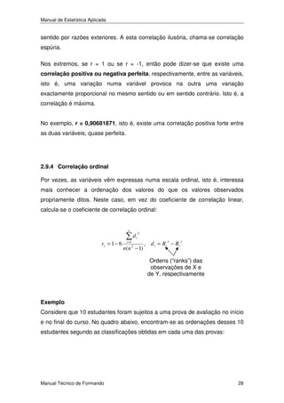 Manual de Estatística Aplicada

sentido por razões exteriores. A esta correlação ilusória, chama-se correlação
espúria.
Nos extremos, se r = 1 ou se r = -1, então pode dizer-se que existe uma
correlação positiva ou negativa perfeita, respectivamente, entre as variáveis,
isto é, uma variação numa variável provoca na outra uma variação
exactamente proporcional no mesmo sentido ou em sentido contrário. Isto é, a
correlação é máxima.
No exemplo, r = 0,90681871, isto é, existe uma correlação positiva forte entre
as duas variáveis, quase perfeita.

2.9.4 Correlação ordinal
Por vezes, as variáveis vêm expressas numa escala ordinal, isto é, interessa
mais conhecer a ordenação dos valores do que os valores observados
propriamente ditos. Neste caso, em vez do coeficiente de correlação linear,
calcula-se o coeficiente de correlação ordinal:

n

rs = 1 − 6

i =1

di

2

n(n − 1)
2

x

, d i = Ri − Ri

y

Ordens (“ranks”) das
observações de X e
de Y, respectivamente

Exemplo
Considere que 10 estudantes foram sujeitos a uma prova de avaliação no início
e no final do curso. No quadro abaixo, encontram-se as ordenações desses 10
estudantes segundo as classificações obtidas em cada uma das provas:

Manual Técnico de Formando

28

 