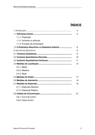 Manual de Estatística Aplicada

ÍNDICE
1. INTRODUÇÃO .............................................…....................................

4

1.1 Definições Gerais ........................................................................

5

1.1.1. População
1.1.2. Variáveis ou atributos
1.1.3. Processo de amostragem
1.2 A Estatística Descritiva e a Estatística Indutiva .............…......

6

2. ESTATÍSTICA DESCRITIVA

8

2.1 Variáveis Qualitativas .................................................................

8

2.2 Variáveis Quantitativas Discretas .............................................

10

2.3 Variáveis Quantitativas Contínuas ............................................

11

2.4 Medidas de Localização .............................................................

13

2.4.1. Média
2.4.2. Mediana
2.4.3. Moda
2.5 Medidas de Ordem ......................................................................

17

2.6 Medidas de Assimetria ...............................................................

18

2.7 Medidas de Dispersão ................................................................

19

2.7.1. Dispersão Absoluta
2.7.2. Dispersão Relativa
2.8 Análise de Concentração ...........................................................

21

2.8.1. Curva de Lorenz
2.8.2. Índice de Gini

Manual Técnico de Formando

2

 