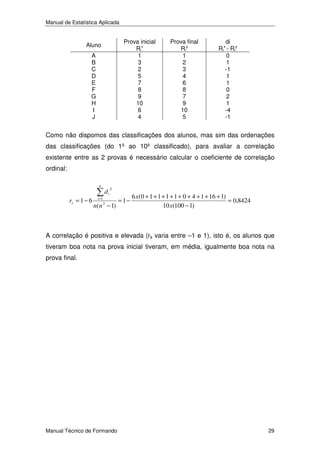 Manual de Estatística Aplicada

Prova inicial
Rix
1
3
2
5
7
8
9
10
6
4

Aluno
A
B
C
D
E
F
G
H
I
J

Prova final
Riy
1
2
3
4
6
8
7
9
10
5

di
Rix - Riy
0
1
-1
1
1
0
2
1
-4
-1

Como não dispomos das classificações dos alunos, mas sim das ordenações
das classificações (do 1º ao 10º classificado), para avaliar a correlação
existente entre as 2 provas é necessário calcular o coeficiente de correlação
ordinal:
n

rs = 1 − 6

i =1

di

2

n(n − 1)
2

= 1−

6 x(0 + 1 + 1 + 1 + 1 + 0 + 4 + 1 + 16 + 1)
= 0,8424
10 x(100 − 1)

A correlação é positiva e elevada (rs varia entre –1 e 1), isto é, os alunos que
tiveram boa nota na prova inicial tiveram, em média, igualmente boa nota na
prova final.

Manual Técnico de Formando

29

 