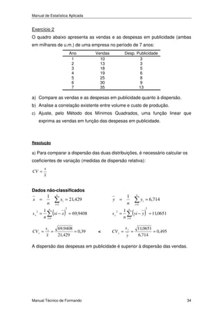 Manual de Estatística Aplicada

Exercício 2
O quadro abaixo apresenta as vendas e as despesas em publicidade (ambas
em milhares de u.m.) de uma empresa no período de 7 anos:
Ano
1
2
3
4
5
6
7

Vendas
10
13
18
19
25
30
35

Desp. Publicidade
3
3
5
6
8
9
13

a) Compare as vendas e as despesas em publicidade quanto à dispersão.
b) Analise a correlação existente entre volume e custo de produção.
c) Ajuste, pelo Método dos Mínimos Quadrados, uma função linear que

exprima as vendas em função das despesas em publicidade.

Resolução

a) Para comparar a dispersão das duas distribuições, é necessário calcular os

coeficientes de variação (medidas de dispersão relativa):
CV =

s
x

Dados não-classificados

1
n

x =
sx

2

1
=
n

CV x =

n
i =1

n
i =1

xi = 21,429

(xi − x )

2

= 69,9408

sx
69,9408
=
= 0,39
x
21,429

sy

<

2

1
=
n

CV y =

n

1
n

y =

i =1

i =1

y

(yi − y )

2

n

sy

yi = 6,714

=

= 11,0651

11,0651
= 0,495
6,714

A dispersão das despesas em publicidade é superior à dispersão das vendas.

Manual Técnico de Formando

34

 