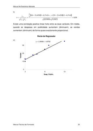 Manual de Estatística Aplicada
b)

r=

s xy
s xx s yy

1
[(10 − 21,429)(3 − 6,714) + ... + (35 − 21,429)(13 − 6,714)]
7
=
= 0,98
69,9408 x 11,0651

Existe uma correlação positiva linear forte entre as duas variáveis. Em média,
quando as despesas em publicidade aumentam (diminuem), as vendas
aumentam (diminuem) de forma quase exactamente proporcional.
Recta de Regressão

c)

y = 2,4649x + 4,8782

Vendas

30

20

10

0
3

8

13

Desp. Public.

Manual Técnico de Formando

35

 