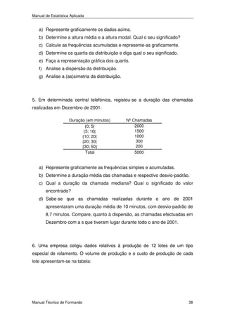 Manual de Estatística Aplicada

a) Represente graficamente os dados acima.
b) Determine a altura média e a altura modal. Qual o seu significado?
c) Calcule as frequências acumuladas e represente-as graficamente.
d) Determine os quartis da distribuição e diga qual o seu significado.
e) Faça a representação gráfica dos quartis.
f) Analise a dispersão da distribuição.
g) Analise a (as)simetria da distribuição.

5. Em determinada central telefónica, registou-se a duração das chamadas
realizadas em Dezembro de 2001:
Duração (em minutos)
[0; 5[
[5; 10[
[10; 20[
[20; 30[
[30; 50]
Total

Nº Chamadas
2000
1500
1000
300
200
5000

a) Represente graficamente as frequências simples e acumuladas.
b) Determine a duração média das chamadas e respectivo desvio-padrão.
c) Qual a duração da chamada mediana? Qual o significado do valor
encontrado?
d) Sabe-se que as chamadas realizadas durante o ano de 2001
apresentaram uma duração média de 10 minutos, com desvio-padrão de
8,7 minutos. Compare, quanto à dispersão, as chamadas efectuadas em
Dezembro com a s que tiveram lugar durante todo o ano de 2001.

6. Uma empresa coligiu dados relativos à produção de 12 lotes de um tipo
especial de rolamento. O volume de produção e o custo de produção de cada
lote apresentam-se na tabela:

Manual Técnico de Formando

38

 