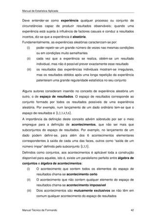 Manual de Estatística Aplicada

Deve entender-se como experiência qualquer processo ou conjunto de
circunstâncias capaz de produzir resultados observáveis; quando uma
experiência está sujeita à influência de factores casuais e conduz a resultados
incertos, diz-se que a experiência é aleatória.
Fundamentalmente, as experiências aleatórias caracterizam-se por:
(i)

poder repetir-se um grande número de vezes nas mesmas condições
ou em condições muito semelhantes

(ii)

cada vez que a experiência se realiza, obtém-se um resultado
individual, mas não é possível prever exactamente esse resultado

(iii)

os resultados das experiências individuais mostram-se irregulares,
mas os resultados obtidos após uma longa repetição da experiência
patenteiam uma grande regularidade estatística no seu conjunto

Alguns autores consideram inserido no conceito de experiência aleatória um
outro, o de espaço de resultados. O espaço de resultados corresponde ao
conjunto formado por todos os resultados possíveis de uma experiência
aleatória. Por exemplo, num lançamento de um dado ordinário tem-se que o
espaço de resultados é { ,2,3,4,5,6}.
1
A importância da definição deste conceito advém sobretudo por ser o meio
empregue para a definição de acontecimentos, que não sei mais que
subconjuntos do espaço de resultados. Por exemplo, no lançamento de um
dado podem definir-se, para além dos 6 acontecimentos elementares
correspondentes à saída de cada uma das faces, outros como “saída de um
número ímpar” definido pelo subconjunto { ,3,5}.
1
Definidos como conjuntos, aos acontecimentos é aplicável toda a construção
disponível para aqueles, isto é, existe um paralelismo perfeito entre álgebra de
conjuntos e álgebra de acontecimentos:

(i)

O acontecimento que contem todos os elementos do espaço de
resultados chama-se acontecimento certo

(ii)

O acontecimento que não contem qualquer elemento do espaço de
resultados chama-se acontecimento impossível

(iii)

Dois acontecimentos são mutuamente exclusivos se não têm em
comum qualquer acontecimento do espaço de resultados

Manual Técnico de Formando

42

 