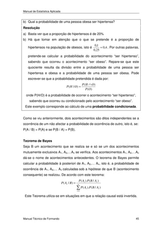 Manual de Estatística Aplicada

b) Qual a probabilidade de uma pessoa obesa ser hipertensa?
Resolução

a) Basta ver que a proporção de hipertensos é de 20%
b) Há que tomar em atenção que o que se pretende é a proporção de
hipertensos na população de obesos, isto é

0,1
= 0,4 . Por outras palavras,
0,25

pretende-se calcular a probabilidade do acontecimento “ser hipertenso”,
sabendo que ocorreu o acontecimento “ser obeso”. Repare-se que este
quociente resulta da divisão entre a probabilidade de uma pessoa ser
hipertensa e obesa e a probabilidade de uma pessoa ser obesa. Pode
escrever-se que a probabilidade pretendida é dada por:
P( H / O) =

P( H ∩ O)
P (O)

onde P(H/O) é a probabilidade de ocorrer o acontecimento “ser hipertenso”,
sabendo que ocorreu ou condicionado pelo acontecimento “ser obeso”.
Este exemplo corresponde ao cálculo de uma probabilidade condicionada.
Como se viu anteriormente, dois acontecimentos são ditos independentes se a
ocorrência de um não afectar a probabilidade de ocorrência de outro, isto é, se:
P(A / B) = P(A) e se P(B / A) = P(B).
Teorema de Bayes

Seja B um acontecimento que se realiza se e só se um dos acontecimentos
mutuamente exclusivos A1, A2,…An se verifica. Aos acontecimentos A1, A2,…An
dá-se o nome de acontecimentos antecedentes. O teorema de Bayes permite
calcular a probabilidade à posteriori de A1, A2,… An, isto é, a probabilidade de
ocorrência de A1, A2,… An calculadas sob a hipótese de que B (acontecimento
consequente) se realizou. De acordo com este teorema:
P ( Ai / B ) =

P ( Ai ).P ( B / Ai )
n
i =1

P ( Ai ).P ( B / Ai )

Este Teorema utiliza-se em situações em que a relação causal está invertida.

Manual Técnico de Formando

45

 