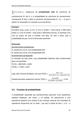 Manual de Estatística Aplicada
n
i =1

P ( Ai ).P ( B / Ai )

designa-se de probabilidade total de ocorrência do

acontecimento B, isto é, é a probabilidade de ocorrência do acontecimento
consequente B face a todos os possíveis acontecimentos A1, A2,… An que o
podem ter antecedido (ou causado a sua ocorrência).
Exemplo:

Considere duas urnas, A e B. A urna A contém 1 bola branca e 999 bolas
pretas e a urna B contém 1 bola preta e 999 bolas brancas. É escolhida uma
urna ao acaso, da qual é extraída uma bola. Se esta é preta, qual a
probabilidade de que a urna A tenha sido escolhida?
Resolução

Acontecimentos antecedentes
A: escolha da urna A, com probabilidade 50%
B: escolha da urna B, com probabilidade 50%
Acontecimento consequente
C extracção de bola preta, cuja probabilidade depende (está condicionada)
pela urna escolhida
P(C/A) = 999/1000 = 0,999
P(C/B) = 1/1000 = 0,001

Logo, pelo Teorema de Bayes, vem que P(A/C) =
Substituindo pelos respectivos valores, P(A/C) =

P (C ∩ A)
P ( A) xP (C / A) + P ( B ) xP (C / B )

0,5 x0,999
= 0,999
0,5 x0,999 + 0,5 x0,001

3.3. Funções de probabilidade
A probabilidade associada aos acontecimentos possíveis numa experiência
aleatória obedecem, por vezes, a um padrão. Se associarmos a uma
experiência aleatória uma variável X (por exemplo, associar aos resultados da
experiência lançamento de um dado - que são 6 (saída de face 1 a 6) – a

Manual Técnico de Formando

46

 