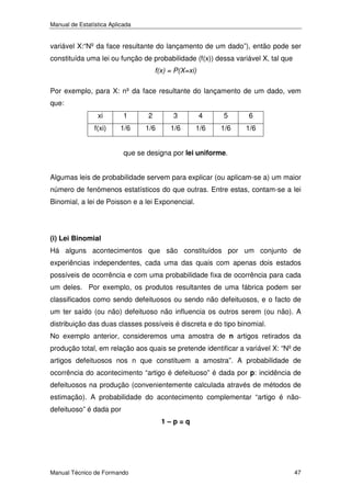 Manual de Estatística Aplicada

variável X:“Nº da face resultante do lançamento de um dado”), então pode ser
constituída uma lei ou função de probabilidade (f(x)) dessa variável X, tal que
f(x) = P(X=xi)
Por exemplo, para X: nº da face resultante do lançamento de um dado, vem
que:
xi

1

2

3

4

5

6

f(xi)

1/6

1/6

1/6

1/6

1/6

1/6

que se designa por lei uniforme.
Algumas leis de probabilidade servem para explicar (ou aplicam-se a) um maior
número de fenómenos estatísticos do que outras. Entre estas, contam-se a lei
Binomial, a lei de Poisson e a lei Exponencial.

(i) Lei Binomial

Há alguns acontecimentos que são constituídos por um conjunto de
experiências independentes, cada uma das quais com apenas dois estados
possíveis de ocorrência e com uma probabilidade fixa de ocorrência para cada
um deles. Por exemplo, os produtos resultantes de uma fábrica podem ser
classificados como sendo defeituosos ou sendo não defeituosos, e o facto de
um ter saído (ou não) defeituoso não influencia os outros serem (ou não). A
distribuição das duas classes possíveis é discreta e do tipo binomial.
No exemplo anterior, consideremos uma amostra de n artigos retirados da
produção total, em relação aos quais se pretende identificar a variável X: “Nº de
artigos defeituosos nos n que constituem a amostra”. A probabilidade de
ocorrência do acontecimento “artigo é defeituoso” é dada por p: incidência de
defeituosos na produção (convenientemente calculada através de métodos de
estimação). A probabilidade do acontecimento complementar “artigo é nãodefeituoso” é dada por
1–p=q

Manual Técnico de Formando

47

 