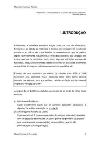 Manual de Estatística Aplicada
"A estatística é a técnica de torturar os números até que eles confessem".
Autor desconhecido

1. INTRODUÇÃO

Inicialmente, a actividade estatística surgiu como um ramo da Matemática.
Limitava-se ao estudo de medições e técnicas de contagem de fenómenos
naturais e ao cálculo de probabilidades de acontecimentos que se podiam
repetir indefinidamente. Actualmente, os métodos estatísticos são utilizados em
muitos sectores de actividade, tendo como algumas aplicações estudos de
fiabilidade, pesquisas de mercado, testes de controle de qualidade, tratamento
de inquéritos, sondagens, modelos econométricos, previsões, etc.
Exemplo de uma estatística: os valores da inflação entre 1980 e 1990
constituem uma estatística. Fazer estatística sobre estes dados poderia
consistir, por exemplo, em traçar gráficos, calcular a inflação média trimestral
ou prever a inflação para 1991.
A análise de um problema estatístico desenvolve-se ao longo de várias fases
distintas:
(i) Definição do Problema
Saber exactamente aquilo que se pretende pesquisar; estabelecer o
objectivo de análise e definição da população
(ii) Amostragem e Recolha de Dados
Fase operacional. É o processo de selecção e registo sistemático de dados,
com um objectivo determinado. Os dados podem ser primários (publicados
pela própria pessoa ou organização) ou secundários (quando são
publicados por outra organização).

Manual Técnico de Formando

4

 
