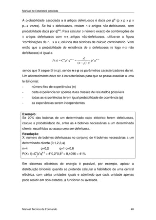 Manual de Estatística Aplicada

A probabilidade associada a x artigos defeituosos é dada por px (p x p x p x
p...x vezes). Se há x defeituosos, restam n-x artigos não-defeituosos, com
probabilidade dada por qn-x. Para calcular o número exacto de combinações de
x artigos defeituosos com n-x artigos não-defeituosos, utiliza-se a figura
“combinações de n, x a x, oriunda das técnicas de cálculo combinatório. Vem
então que a probabilidade de existência de x defeituosos (e logo n-x não
defeituosos) é igual a:
f ( x) = C xn p x q n − x =

n!
p x q n− x
(n − p )! p!

sendo que X segue Bi (n;p), sendo n e p os parâmetros caracterizadores da lei.
Um acontecimento deve ter 4 características para que se possa associar a uma
lei binomial:
-

número fixo de experiências (n)

-

cada experiência ter apenas duas classes de resultados possíveis

-

todas as experiências terem igual probabilidade de ocorrência (p)

-

as experiências serem independentes

Exemplo:
Se 20% das bobinas de um determinado cabo eléctrico forem defeituosas,

calcule a probabilidade de, entre as 4 bobines necessárias a um determinado
cliente, escolhidas ao acaso uma ser defeituosa.
Resolução:
X: número de bobines defeituosas no conjunto de 4 bobines necessárias a um

determinado cliente (0,1,2,3,4)
n=4

p=0,2

q=1-p=0,8

P(X=1)=C4p1q4-1 = 4*0,2*0,83 = 0,4096 = 41%
1

Em sistemas eléctricos de energia é possível, por exemplo, aplicar a
distribuição binomial quando se pretende calcular a fiabilidade de uma central
eléctrica, com várias unidades iguais e admitindo que cada unidade apenas
pode residir em dois estados, a funcionar ou avariada.

Manual Técnico de Formando

48

 
