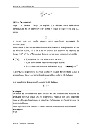 Manual de Estatística Aplicada

(λt )0 e −λt = e −λt
0!

(iii) Lei Exponencial

Seja T a variável “Tempo ou espaço que decorre entre ocorrências
consecutivas de um acontecimento”. Então T segue lei exponencial Exp (λ),
sendo
1

λ
o tempo que, em média, decorre entre ocorrências sucessivas do
acontecimento.
Note-se que é possível estabelecer uma relação entre a lei exponencial e a lei
de Poisson. Assim, se X fôr o “Nº de avarias que ocorrem no intervalo de
tempo [0,t[”, e T fôr o “Tempo que decorre entre avarias consecutivas”, então:
P (T>t)

= P(tempo que decorre entre avarias exceder t)
= P(até ao instante t, não ocorre qualquer avaria)
= P (ocorrerem zero avarias no intervalo [0,t[)

= P(X=0) = e

− λt

A distribuição exponencial é a mais usada em estudos de fiabilidade, já que a
probabilidade de um componente sobreviver até ao instante t é dada por

e − λt
A probabilidade de avariar até ao instante t é dada por

1 − e − λt
Exemplo:
O tempo de funcionamento sem avarias de uma determinada máquina de

produção contínua segue uma lei exponencial negativa com valor esperado
igual a 4,5 horas. Imagine que a máquina é (re)colocada em funcionamento no
instante t=0 horas.
Qual a probabilidade de não ocorrerem avarias antes do instante t=6 horas?
Resolução:
Seja

Manual Técnico de Formando

50

 