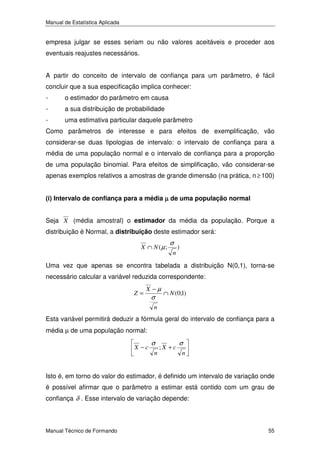 Manual de Estatística Aplicada

empresa julgar se esses seriam ou não valores aceitáveis e proceder aos
eventuais reajustes necessários.
A partir do conceito de intervalo de confiança para um parâmetro, é fácil
concluir que a sua especificação implica conhecer:
-

o estimador do parâmetro em causa

-

a sua distribuição de probabilidade

-

uma estimativa particular daquele parâmetro

Como parâmetros de interesse e para efeitos de exemplificação, vão
considerar-se duas tipologias de intervalo: o intervalo de confiança para a
média de uma população normal e o intervalo de confiança para a proporção
de uma população binomial. Para efeitos de simplificação, vão considerar-se
apenas exemplos relativos a amostras de grande dimensão (na prática, n ≥ 100)
(i) Intervalo de confiança para a média µ de uma população normal

Seja X (média amostral) o estimador da média da população. Porque a
distribuição é Normal, a distribuição deste estimador será:
X ∩ N (µ ;

σ
n

)

Uma vez que apenas se encontra tabelada a distribuição N(0,1), torna-se
necessário calcular a variável reduzida correspondente:
Z=

X −µ

σ

∩ N (0;1)

n

Esta variável permitirá deduzir a fórmula geral do intervalo de confiança para a
média µ de uma população normal:
X −c

σ
n

;X +c

σ
n

Isto é, em torno do valor do estimador, é definido um intervalo de variação onde
é possível afirmar que o parâmetro a estimar está contido com um grau de
confiança δ . Esse intervalo de variação depende:

Manual Técnico de Formando

55

 