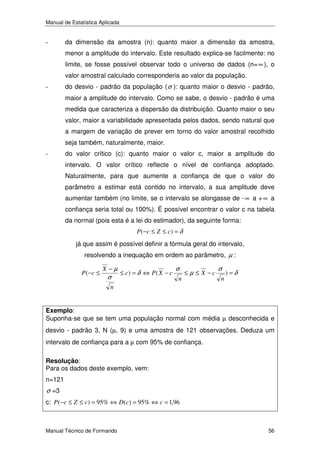 Manual de Estatística Aplicada

-

da dimensão da amostra (n): quanto maior a dimensão da amostra,
menor a amplitude do intervalo. Este resultado explica-se facilmente: no
limite, se fosse possível observar todo o universo de dados (n= ∞ ), o
valor amostral calculado corresponderia ao valor da população.

-

do desvio - padrão da população ( σ ): quanto maior o desvio - padrão,
maior a amplitude do intervalo. Como se sabe, o desvio - padrão é uma
medida que caracteriza a dispersão da distribuição. Quanto maior o seu
valor, maior a variabilidade apresentada pelos dados, sendo natural que
a margem de variação de prever em torno do valor amostral recolhido
seja também, naturalmente, maior.

-

do valor crítico (c): quanto maior o valor c, maior a amplitude do
intervalo. O valor crítico reflecte o nível de confiança adoptado.
Naturalmente, para que aumente a confiança de que o valor do
parâmetro a estimar está contido no intervalo, a sua amplitude deve
aumentar também (no limite, se o intervalo se alongasse de - ∞ a + ∞ a
confiança seria total ou 100%). É possível encontrar o valor c na tabela
da normal (pois esta é a lei do estimador), da seguinte forma:
P ( −c ≤ Z ≤ c ) = δ

já que assim é possível definir a fórmula geral do intervalo,
resolvendo a inequação em ordem ao parâmetro, µ :
P (−c ≤

X −µ

σ

≤ c) = δ ⇔ P( X − c

σ
n

≤ µ ≤ X −c

σ
n

)=δ

n

Exemplo:
Suponha-se que se tem uma população normal com média µ desconhecida e

desvio - padrão 3, N (µ, 9) e uma amostra de 121 observações. Deduza um
intervalo de confiança para a µ com 95% de confiança.
Resolução:
Para os dados deste exemplo, vem:

n=121

σ =3
c: P (−c ≤ Z ≤ c) = 95% ⇔ D (c) = 95% ⇔ c = 1,96

Manual Técnico de Formando

56

 