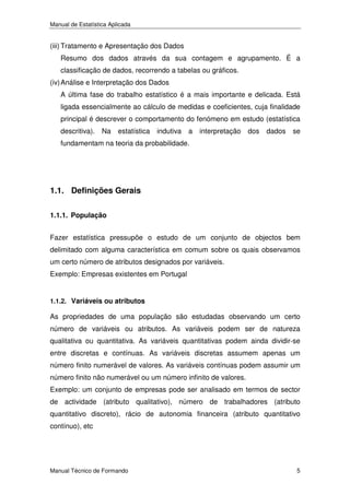 Manual de Estatística Aplicada

(iii) Tratamento e Apresentação dos Dados
Resumo dos dados através da sua contagem e agrupamento. É a
classificação de dados, recorrendo a tabelas ou gráficos.
(iv) Análise e Interpretação dos Dados
A última fase do trabalho estatístico é a mais importante e delicada. Está
ligada essencialmente ao cálculo de medidas e coeficientes, cuja finalidade
principal é descrever o comportamento do fenómeno em estudo (estatística
descritiva).

Na

estatística

indutiva

a

interpretação

dos

dados

se

fundamentam na teoria da probabilidade.

1.1. Definições Gerais
1.1.1. População
Fazer estatística pressupõe o estudo de um conjunto de objectos bem
delimitado com alguma característica em comum sobre os quais observamos
um certo número de atributos designados por variáveis.
Exemplo: Empresas existentes em Portugal

1.1.2. Variáveis ou atributos

As propriedades de uma população são estudadas observando um certo
número de variáveis ou atributos. As variáveis podem ser de natureza
qualitativa ou quantitativa. As variáveis quantitativas podem ainda dividir-se
entre discretas e contínuas. As variáveis discretas assumem apenas um
número finito numerável de valores. As variáveis contínuas podem assumir um
número finito não numerável ou um número infinito de valores.
Exemplo: um conjunto de empresas pode ser analisado em termos de sector
de actividade (atributo qualitativo), número de trabalhadores (atributo
quantitativo discreto), rácio de autonomia financeira (atributo quantitativo
contínuo), etc

Manual Técnico de Formando

5

 