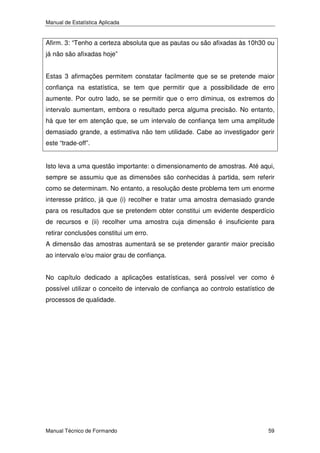 Manual de Estatística Aplicada

Afirm. 3: “Tenho a certeza absoluta que as pautas ou são afixadas às 10h30 ou
já não são afixadas hoje”
Estas 3 afirmações permitem constatar facilmente que se se pretende maior
confiança na estatística, se tem que permitir que a possibilidade de erro
aumente. Por outro lado, se se permitir que o erro diminua, os extremos do
intervalo aumentam, embora o resultado perca alguma precisão. No entanto,
há que ter em atenção que, se um intervalo de confiança tem uma amplitude
demasiado grande, a estimativa não tem utilidade. Cabe ao investigador gerir
este “trade-off”.
Isto leva a uma questão importante: o dimensionamento de amostras. Até aqui,
sempre se assumiu que as dimensões são conhecidas à partida, sem referir
como se determinam. No entanto, a resolução deste problema tem um enorme
interesse prático, já que (i) recolher e tratar uma amostra demasiado grande
para os resultados que se pretendem obter constitui um evidente desperdício
de recursos e (ii) recolher uma amostra cuja dimensão é insuficiente para
retirar conclusões constitui um erro.
A dimensão das amostras aumentará se se pretender garantir maior precisão
ao intervalo e/ou maior grau de confiança.
No capítulo dedicado a aplicações estatísticas, será possível ver como é
possível utilizar o conceito de intervalo de confiança ao controlo estatístico de
processos de qualidade.

Manual Técnico de Formando

59

 