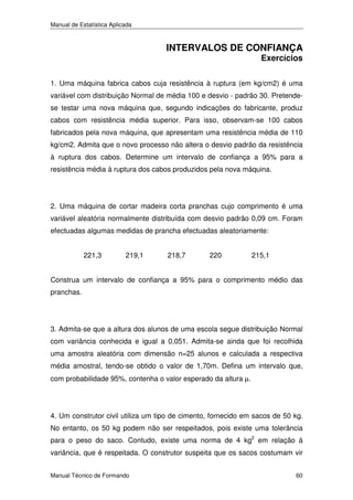 Manual de Estatística Aplicada

INTERVALOS DE CONFIANÇA
Exercícios

1. Uma máquina fabrica cabos cuja resistência à ruptura (em kg/cm2) é uma
variável com distribuição Normal de média 100 e desvio - padrão 30. Pretendese testar uma nova máquina que, segundo indicações do fabricante, produz
cabos com resistência média superior. Para isso, observam-se 100 cabos
fabricados pela nova máquina, que apresentam uma resistência média de 110
kg/cm2. Admita que o novo processo não altera o desvio padrão da resistência
à ruptura dos cabos. Determine um intervalo de confiança a 95% para a
resistência média à ruptura dos cabos produzidos pela nova máquina.

2. Uma máquina de cortar madeira corta pranchas cujo comprimento é uma
variável aleatória normalmente distribuída com desvio padrão 0,09 cm. Foram
efectuadas algumas medidas de prancha efectuadas aleatoriamente:
221,3

219,1

218,7

220

215,1

Construa um intervalo de confiança a 95% para o comprimento médio das
pranchas.

3. Admita-se que a altura dos alunos de uma escola segue distribuição Normal
com variância conhecida e igual a 0,051. Admita-se ainda que foi recolhida
uma amostra aleatória com dimensão n=25 alunos e calculada a respectiva
média amostral, tendo-se obtido o valor de 1,70m. Defina um intervalo que,
com probabilidade 95%, contenha o valor esperado da altura µ.

4. Um construtor civil utiliza um tipo de cimento, fornecido em sacos de 50 kg.
No entanto, os 50 kg podem não ser respeitados, pois existe uma tolerância
para o peso do saco. Contudo, existe uma norma de 4 kg2 em relação à
variância, que é respeitada. O construtor suspeita que os sacos costumam vir
Manual Técnico de Formando

60

 