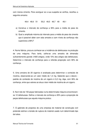 Manual de Estatística Aplicada

com menos cimento. Para averiguar se a sua suspeita se verifica, recolheu a
seguinte amostra:
49,4 48,6 51

50,2 49,5 48,7 49

49,1

a) Construa o intervalo de confiança a 95% para a média do peso do
cimento.
b) Qual a amplitude máxima do intervalo para a média do peso de cimento
que é possível obter com esta amostra e com níveis de confiança não
superiores a 99%?

4. Numa fábrica, procura conhecer-se a incidência de defeituosos na produção
de uma máquina. Para tanto, colhe-se uma amostra de dimensão
suficientemente grande (1600 artigos), onde 10% dos artigos são defeituosos.
Determine o intervalo de confiança para a referida proporção com 90% de
confiança.

5. Uma amostra de 20 cigarros é analisada para determinar o conteúdo de
nicotina, observando-se um valor médio de 1,2 mg. Sabendo que o desvio padrão do conteúdo de nicotina de um cigarro é 0,2 mg, diga, com 99% de
confiança, entre que valores se situa o teor médio de nicotina de um cigarro.

6. Num lote de 150 peças fabricadas numa determinada máquina encontraramse 12 defeituosas. Defina o intervalo de confiança a 95% para a proporção de
peças defeituosas que aquela máquina produz.

7. O gabinete de projectos de uma empresa de material de construção civil
pretende estimar a tensão de ruptura do material usado num determinado tipo
de tubos.

Manual Técnico de Formando

61

 