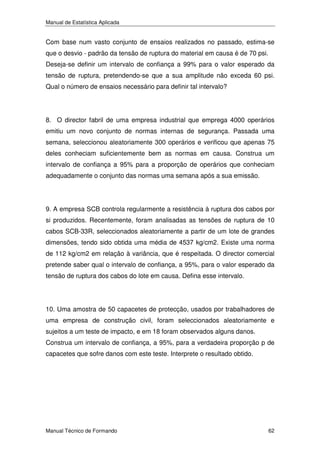 Manual de Estatística Aplicada

Com base num vasto conjunto de ensaios realizados no passado, estima-se
que o desvio - padrão da tensão de ruptura do material em causa é de 70 psi.
Deseja-se definir um intervalo de confiança a 99% para o valor esperado da
tensão de ruptura, pretendendo-se que a sua amplitude não exceda 60 psi.
Qual o número de ensaios necessário para definir tal intervalo?

8. O director fabril de uma empresa industrial que emprega 4000 operários
emitiu um novo conjunto de normas internas de segurança. Passada uma
semana, seleccionou aleatoriamente 300 operários e verificou que apenas 75
deles conheciam suficientemente bem as normas em causa. Construa um
intervalo de confiança a 95% para a proporção de operários que conheciam
adequadamente o conjunto das normas uma semana após a sua emissão.

9. A empresa SCB controla regularmente a resistência à ruptura dos cabos por
si produzidos. Recentemente, foram analisadas as tensões de ruptura de 10
cabos SCB-33R, seleccionados aleatoriamente a partir de um lote de grandes
dimensões, tendo sido obtida uma média de 4537 kg/cm2. Existe uma norma
de 112 kg/cm2 em relação à variância, que é respeitada. O director comercial
pretende saber qual o intervalo de confiança, a 95%, para o valor esperado da
tensão de ruptura dos cabos do lote em causa. Defina esse intervalo.

10. Uma amostra de 50 capacetes de protecção, usados por trabalhadores de
uma empresa de construção civil, foram seleccionados aleatoriamente e
sujeitos a um teste de impacto, e em 18 foram observados alguns danos.
Construa um intervalo de confiança, a 95%, para a verdadeira proporção p de
capacetes que sofre danos com este teste. Interprete o resultado obtido.

Manual Técnico de Formando

62

 