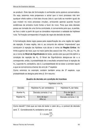 Manual de Estatística Aplicada

se produzir. Este tipo de formulação é conhecida como postura conservadora.
Ou seja, estamos mais propensos a achar que o novo processo não tem
qualquer efeito sobre o nível das chuvas (isto é, que tudo se mantém igual) do
que investir no novo processo (mudar), arriscando apenas quando houver
evidências da amostra muito fortes a favor do novo. Para que esta decisão
possa ser tomada de uma forma controlada, é conveniente pois que, à partida,
se fixe o valor a partir do qual se considera improvável a validade da hipótese
nula. Tal fixação corresponde à fixação da regra de decisão do teste.
A formalização desta regra passa pela especificação de uma região de região
de rejeição. A essa região, isto é, ao conjunto de valores “improváveis” que
conduzem à rejeição da hipótese nula dá-se o nome de Região Crítica. Ao
limite superior de risco, que na maior parte dos casos é de 10%, 5% ou 1%, dáse o nome de Nível de Significância do teste, sendo este que permite definir a
condição de rejeição de Ho. O Nível de Significância designa-se de α e
corresponde, então, à probabilidade de o resultado amostral levar à rejeição de
Ho, supondo Ho verdadeira, isto é, à probabilidade de se estar a cometer aquilo
a que se convenciona chamar de erro de 1ª espécie.
Como veremos no exemplo, existem também erros de 2ª espécie, cuja
probabilidade se designa pela letra β. Em resumo:
Quadro de decisão em condição de incerteza

Hipótese nula Ho
Decisão

Hipótese Ho ser verdadeira:

Hipótese Ho ser falsa

Aceitar Ho

Decisão correcta (1-α)

Rejeitar Ho

Erro de tipo I
Alfa (α)

Erro de tipo II
Beta (β)
Decisão correcta (1-β)

Como decidir? Visto que se trata de testar o valor de µ, a variável de decisão
será X . Considerando Ho verdadeira vem que
X ∩ N (600;

Manual Técnico de Formando

100
9

).

65

 