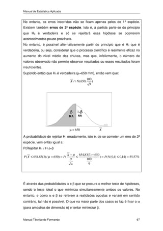 Manual de Estatística Aplicada

No entanto, os erros incorridos não se ficam apenas pelos de 1ª espécie.
Existem também erros de 2ª espécie. Isto é, à partida parte-se do princípio
que H0 é verdadeira e só se rejeitará essa hipótese se ocorrerem
acontecimentos pouco prováveis.
No entanto, é possível alternativamente partir do princípio que é H1 que é
verdadeira, ou seja, considerar que o processo científico é realmente eficaz no
aumento do nível médio das chuvas, mas que, infelizmente, o número de
valores observado não permite observar resultados ou esses resultados foram
insuficientes.
Supondo então que H1 é verdadeira (µ=650 mm), então vem que:
X ∩ N (650;

β

RA

100
9

)

1-β
β
RR

µ = 650

X

A probabilidade de rejeitar H1 erradamente, isto é, de se cometer um erro de 2ª
espécie, vem então igual a:
P(Rejeitar H1 / H1)=β
P ( X ≤ 654,83(3) / µ = 650) = P (

X −µ

σ

n

≤

654,83(3) − 650
) = P ( N (0,1) ≤ 0,14) = 55,57%
100
9

É através das probabilidades α e β que se procura o melhor teste de hipóteses,
sendo o teste ideal o que minimiza simultaneamente ambos os valores. No
entanto, e como α e β se referem a realidades opostas e variam em sentido
contrário, tal não é possível. O que na maior parte dos casos se faz é fixar o α
(para amostras de dimensão n) e tentar minimizar β.

Manual Técnico de Formando

67

 