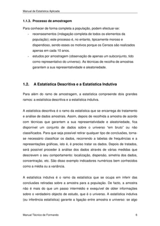 Manual de Estatística Aplicada

1.1.3. Processo de amostragem
Para conhecer de forma completa a população, podem efectuar-se:
-

recenseamentos (indagação completa de todos os elementos da
população); este processo é, no entanto, tipicamente moroso e
dispendioso, sendo esses os motivos porque os Censos são realizados
apenas em cada 10 anos.

-

estudos por amostragem (observação de apenas um subconjunto, tido
como representativo do universo). As técnicas de recolha de amostras
garantem a sua representatividade e aleatoriedade.

1.2.

A Estatística Descritiva e a Estatística Indutiva

Para além do ramo de amostragem, a estatística compreende dois grandes
ramos: a estatística descritiva e a estatística indutiva.
A estatística descritiva é o ramo da estatística que se encarrega do tratamento
e análise de dados amostrais. Assim, depois de recolhida a amostra de acordo
com técnicas que garantem a sua representatividade e aleatoriedade, fica
disponível um conjunto de dados sobre o universo “em bruto” ou não
classificados. Para que seja possível retirar qualquer tipo de conclusões, tornase necessário classificar os dados, recorrendo a tabelas de frequências e a
representações gráficas, isto é, é preciso tratar os dados. Depois de tratados,
será possível proceder à análise dos dados através de várias medidas que
descrevem o seu comportamento: localização, dispersão, simetria dos dados,
concentração, etc. São disso exemplo indicadores numéricos bem conhecidos
como a média ou a variância.
A estatística indutiva é o ramo da estatística que se ocupa em inferir das
conclusões retiradas sobre a amostra para a população. De facto, a amostra
não é mais do que um passo intermédio e exequível de obter informações
sobre o verdadeiro objecto de estudo, que é o universo. A estatística indutiva
(ou inferência estatística) garante a ligação entre amostra e universo: se algo

Manual Técnico de Formando

6

 