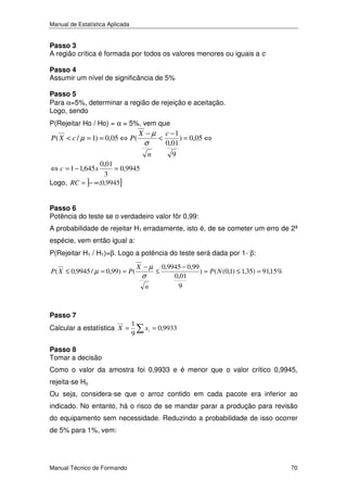 Manual de Estatística Aplicada

Passo 3
A região crítica é formada por todos os valores menores ou iguais a c
Passo 4
Assumir um nível de significância de 5%
Passo 5
Para α=5%, determinar a região de rejeição e aceitação.
Logo, sendo

P(Rejeitar Ho / Ho) = α = 5%, vem que

P ( X < c / µ = 1) = 0,05 ⇔ P (

X −µ

σ

<

n

c −1
) = 0,05 ⇔
0,01
9

0,01
= 0,9945
3
Logo, RC = ]− ∞;0,9945]
⇔ c = 1 − 1,645 x

Passo 6
Potência do teste se o verdadeiro valor fôr 0,99:

A probabilidade de rejeitar H1 erradamente, isto é, de se cometer um erro de 2ª
espécie, vem então igual a:
P(Rejeitar H1 / H1)=β. Logo a potência do teste será dada por 1- β:
P ( X ≤ 0,9945 / µ = 0,99) = P (

X −µ

σ

n

Passo 7

Calcular a estatística X =

1
9

≤

0,9945 − 0,99
) = P ( N (0,1) ≤ 1,35) = 91,15%
0,01
9

xi = 0,9933

Passo 8
Tomar a decisão

Como o valor da amostra foi 0,9933 e é menor que o valor crítico 0,9945,
rejeita-se Ho
Ou seja, considera-se que o arroz contido em cada pacote era inferior ao
indicado. No entanto, há o risco de se mandar parar a produção para revisão
do equipamento sem necessidade. Reduzindo a probabilidade de isso ocorrer
de 5% para 1%, vem:

Manual Técnico de Formando

70

 