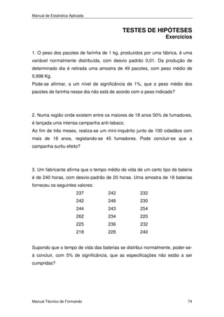 Manual de Estatística Aplicada

TESTES DE HIPÓTESES

Exercícios

1. O peso dos pacotes de farinha de 1 kg, produzidos por uma fábrica, é uma
variável normalmente distribuída, com desvio padrão 0,01. Da produção de
determinado dia é retirada uma amostra de 49 pacotes, com peso médio de
0,998 Kg.
Pode-se afirmar, a um nível de significância de 1%, que o peso médio dos
pacotes de farinha nesse dia não está de acordo com o peso indicado?

2. Numa região onde existem entre os maiores de 18 anos 50% de fumadores,
é lançada uma intensa campanha anti-tabaco.
Ao fim de três meses, realiza-se um mini-inquérito junto de 100 cidadãos com
mais de 18 anos, registando-se 45 fumadores. Pode concluir-se que a
campanha surtiu efeito?

3. Um fabricante afirma que o tempo médio de vida de um certo tipo de bateria
é de 240 horas, com desvio-padrão de 20 horas. Uma amostra de 18 baterias
forneceu os seguintes valores:
237

242

232

242

248

230

244

243

254

262

234

220

225

236

232

218

228

240

Supondo que o tempo de vida das baterias se distribui normalmente, poder-seá concluir, com 5% de significância, que as especificações não estão a ser
cumpridas?

Manual Técnico de Formando

74

 