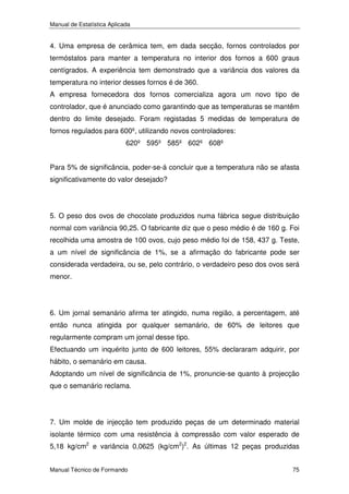 Manual de Estatística Aplicada

4. Uma empresa de cerâmica tem, em dada secção, fornos controlados por
termóstatos para manter a temperatura no interior dos fornos a 600 graus
centígrados. A experiência tem demonstrado que a variância dos valores da
temperatura no interior desses fornos é de 360.
A empresa fornecedora dos fornos comercializa agora um novo tipo de
controlador, que é anunciado como garantindo que as temperaturas se mantêm
dentro do limite desejado. Foram registadas 5 medidas de temperatura de
fornos regulados para 600º, utilizando novos controladores:
620º 595º 585º 602º 608º
Para 5% de significância, poder-se-á concluir que a temperatura não se afasta
significativamente do valor desejado?

5. O peso dos ovos de chocolate produzidos numa fábrica segue distribuição
normal com variância 90,25. O fabricante diz que o peso médio é de 160 g. Foi
recolhida uma amostra de 100 ovos, cujo peso médio foi de 158, 437 g. Teste,
a um nível de significância de 1%, se a afirmação do fabricante pode ser
considerada verdadeira, ou se, pelo contrário, o verdadeiro peso dos ovos será
menor.

6. Um jornal semanário afirma ter atingido, numa região, a percentagem, até
então nunca atingida por qualquer semanário, de 60% de leitores que
regularmente compram um jornal desse tipo.
Efectuando um inquérito junto de 600 leitores, 55% declararam adquirir, por
hábito, o semanário em causa.
Adoptando um nível de significância de 1%, pronuncie-se quanto à projecção
que o semanário reclama.

7. Um molde de injecção tem produzido peças de um determinado material
isolante térmico com uma resistência à compressão com valor esperado de
5,18 kg/cm2 e variância 0,0625 (kg/cm2)2. As últimas 12 peças produzidas
Manual Técnico de Formando

75

 