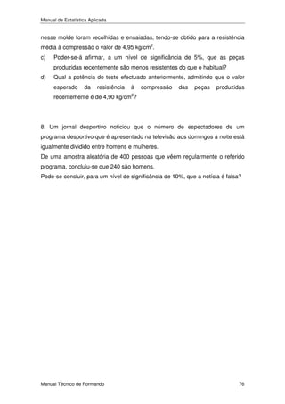 Manual de Estatística Aplicada

nesse molde foram recolhidas e ensaiadas, tendo-se obtido para a resistência
média à compressão o valor de 4,95 kg/cm2.
c)

Poder-se-á afirmar, a um nível de significância de 5%, que as peças
produzidas recentemente são menos resistentes do que o habitual?

d)

Qual a potência do teste efectuado anteriormente, admitindo que o valor
esperado

da

resistência

à

compressão

das

peças

produzidas

recentemente é de 4,90 kg/cm2?

8. Um jornal desportivo noticiou que o número de espectadores de um
programa desportivo que é apresentado na televisão aos domingos à noite está
igualmente dividido entre homens e mulheres.
De uma amostra aleatória de 400 pessoas que vêem regularmente o referido
programa, concluiu-se que 240 são homens.
Pode-se concluir, para um nível de significância de 10%, que a notícia é falsa?

Manual Técnico de Formando

76

 
