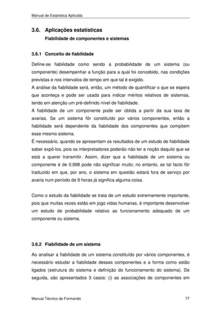 Manual de Estatística Aplicada

3.6. Aplicações estatísticas
Fiabilidade de componentes e sistemas
3.6.1 Conceito de fiabilidade

Define-se fiabilidade como sendo a probabilidade de um sistema (ou
componente) desempenhar a função para a qual foi concebido, nas condições
previstas e nos intervalos de tempo em que tal é exigido.
A análise da fiabilidade será, então, um método de quantificar o que se espera
que aconteça e pode ser usada para indicar méritos relativos de sistemas,
tendo em atenção um pré-definido nível de fiabilidade.
A fiabilidade de um componente pode ser obtida a partir da sua taxa de
avarias. Se um sistema fôr constituído por vários componentes, então a
fiabilidade será dependente da fiabilidade dos componentes que compõem
esse mesmo sistema.
É necessário, quando se apresentam os resultados de um estudo de fiabilidade
saber expô-los, pois os interpretadores poderão não ter a noção daquilo que se
está a querer transmitir. Assim, dizer que a fiabilidade de um sistema ou
componente é de 0,998 pode não significar muito; no entanto, se tal facto fôr
traduzido em que, por ano, o sistema em questão estará fora de serviço por
avaria num período de 9 horas já significa alguma coisa.
Como o estudo da fiabilidade se trata de um estudo extremamente importante,
pois que muitas vezes estão em jogo vidas humanas, é importante desenvolver
um estudo de probabilidade relativo ao funcionamento adequado de um
componente ou sistema.

3.6.2 Fiabilidade de um sistema

Ao analisar a fiabilidade de um sistema constituído por vários componentes, é
necessário estudar a fiabilidade desses componentes e a forma como estão
ligados (estrutura do sistema e definição do funcionamento do sistema). De
seguida, são apresentados 3 casos: (i) as associações de componentes em

Manual Técnico de Formando

77

 