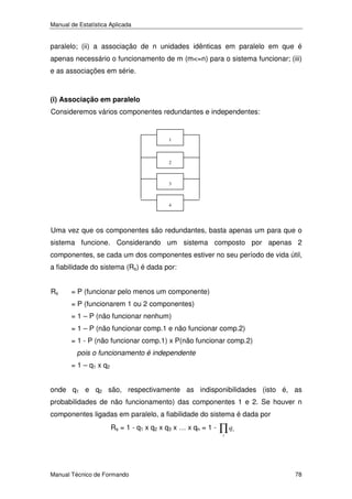 Manual de Estatística Aplicada

paralelo; (ii) a associação de n unidades idênticas em paralelo em que é
apenas necessário o funcionamento de m (m<=n) para o sistema funcionar; (iii)
e as associações em série.

(i) Associação em paralelo

Consideremos vários componentes redundantes e independentes:

1

2

3

4

Uma vez que os componentes são redundantes, basta apenas um para que o
sistema funcione. Considerando um sistema composto por apenas 2
componentes, se cada um dos componentes estiver no seu período de vida útil,
a fiabilidade do sistema (Rs) é dada por:
Rs

= P (funcionar pelo menos um componente)
= P (funcionarem 1 ou 2 componentes)
= 1 – P (não funcionar nenhum)
= 1 – P (não funcionar comp.1 e não funcionar comp.2)
= 1 - P (não funcionar comp.1) x P(não funcionar comp.2)
pois o funcionamento é independente
= 1 – q1 x q2

onde q1 e q2 são, respectivamente as indisponibilidades (isto é, as
probabilidades de não funcionamento) das componentes 1 e 2. Se houver n
componentes ligadas em paralelo, a fiabilidade do sistema é dada por
Rs = 1 - q1 x q2 x q3 x … x qn = 1 -

∏q

i

i

Manual Técnico de Formando

78

 