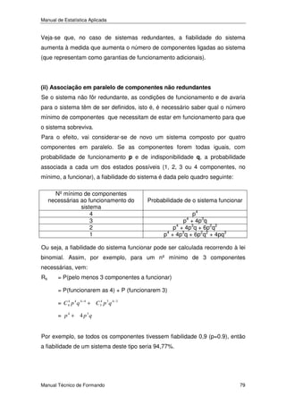 Manual de Estatística Aplicada

Veja-se que, no caso de sistemas redundantes, a fiabilidade do sistema
aumenta à medida que aumenta o número de componentes ligadas ao sistema
(que representam como garantias de funcionamento adicionais).

(ii) Associação em paralelo de componentes não redundantes

Se o sistema não fôr redundante, as condições de funcionamento e de avaria
para o sistema têm de ser definidos, isto é, é necessário saber qual o número
mínimo de componentes que necessitam de estar em funcionamento para que
o sistema sobreviva.
Para o efeito, vai considerar-se de novo um sistema composto por quatro
componentes em paralelo. Se as componentes forem todas iguais, com
probabilidade de funcionamento p e de indisponibilidade q, a probabilidade
associada a cada um dos estados possíveis (1, 2, 3 ou 4 componentes, no
mínimo, a funcionar), a fiabilidade do sistema é dada pelo quadro seguinte:
Nº mínimo de componentes
necessárias ao funcionamento do
sistema
4
3
2
1

Probabilidade de o sistema funcionar
p4
p4 + 4p3q
4
p + 4p3q + 6p2q2
p4 + 4p3q + 6p2q2 + 4pq3

Ou seja, a fiabilidade do sistema funcionar pode ser calculada recorrendo à lei
binomial. Assim, por exemplo, para um nº mínimo de 3 componentes
necessárias, vem:
Rs

= P(pelo menos 3 componentes a funcionar)
= P(funcionarem as 4) + P (funcionarem 3)
4
= C 4 p 4 q 4− 4 + C 34 p 3 q 4−3

= p 4 + 4 p3q
Por exemplo, se todos os componentes tivessem fiabilidade 0,9 (p=0.9), então
a fiabilidade de um sistema deste tipo seria 94,77%.

Manual Técnico de Formando

79

 