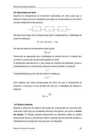 Manual de Estatística Aplicada

(iii) Associação em série

Quando os componentes se encontram associados em série, para que o
sistema funcione torna-se necessário que todos os componentes se encontrem
em bom estado de funcionamento.

1

2

3

No caso mais vulgar de os componentes serem independentes, a fiabilidade do
sistema é dada por
Rs = p1 x p2 x p3 x ... x pn
No caso de todas as componentes serem iguais
Rs = pn
Facilmente se depreende que a fiabilidade do sistema diminui à medida que
aumenta o número de componentes ligadas em série.
A distribuição exponencial é a mais usada em estudos de fiabilidade, já que a
probabilidade de um componente sobreviver até ao instante t é dada por

e − λt
A probabilidade de avariar até ao instante t é dada por

1 − e − λt
Num sistema com várias componentes em série, em que o componente se
encontra a funcionar no seu período de vida útil, a fiabilidade do sistema é
dada por

Rs = e

−

n
i =1

λi t

(iv) Outros sistemas

Quando a estrutura do sistema não puder ser enquadrada em nenhuma das
anteriores, terão que ser analisadas técnicas mais gerais, tais como a árvore
de avarias. O método consiste basicamente em identificar todos os modos

possíveis de avaria e controlá-los. Assim, supondo que se pretende analisar a
fiabilidade da iluminação de uma sala com uma lâmpada.

Manual Técnico de Formando

80

 