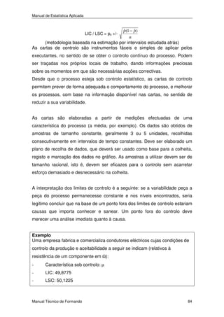 Manual de Estatística Aplicada

ˆ
ˆ
p(1 − p)
n
(metodologia baseada na estimação por intervalos estudada atrás)
As cartas de controlo são instrumentos fáceis e simples de aplicar pelos
LIC / LSC = p0 +/-

executantes, no sentido de se obter o controlo contínuo do processo. Podem
ser traçadas nos próprios locais de trabalho, dando informações preciosas
sobre os momentos em que são necessárias acções correctivas.
Desde que o processo esteja sob controlo estatístico, as cartas de controlo
permitem prever de forma adequada o comportamento do processo, e melhorar
os processos, com base na informação disponível nas cartas, no sentido de
reduzir a sua variabilidade.
As cartas são elaboradas a partir de medições efectuadas de uma
característica do processo (a média, por exemplo). Os dados são obtidos de
amostras de tamanho constante, geralmente 3 ou 5 unidades, recolhidas
consecutivamente em intervalos de tempo constantes. Deve ser elaborado um
plano de recolha de dados, que deverá ser usado como base para a colheita,
registo e marcação dos dados no gráfico. As amostras a utilizar devem ser de
tamanho racional, isto é, devem ser eficazes para o controlo sem acarretar
esforço demasiado e desnecessário na colheita.
A interpretação dos limites de controlo é a seguinte: se a variabilidade peça a
peça do processo permanecesse constante e nos níveis encontrados, seria
legítimo concluir que na base de um ponto fora dos limites de controlo estariam
causas que importa conhecer e sanear. Um ponto fora do controlo deve
merecer uma análise imediata quanto à causa.
Exemplo
Uma empresa fabrica e comercializa condutores eléctricos cujas condições de

controlo da produção e aceitabilidade a seguir se indicam (relativos à
resistência de um componente em Ω):
-

Característica sob controlo: µ

-

LIC: 49,8775

-

LSC: 50,1225

Manual Técnico de Formando

84

 