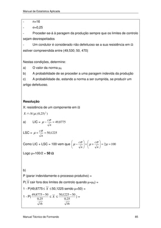 Manual de Estatística Aplicada

-

n=16

-

σ=0,25

-

Proceder-se-á à paragem da produção sempre que os limites de controlo

sejam desrespeitados
-

Um condutor é considerado não defeituoso se a sua resistência em Ω

estiver compreendida entre [49,530; 50, 470]
Nestas condições, determine:
a)

O valor da norma µ0

b)

A probabilidade de se proceder a uma paragem indevida da produção

c)

A probabilidade de, estando a norma a ser cumprida, se produzir um

artigo defeituoso.

Resolução

X: resistência de um componente em Ω
X ∩ N ( µ ; (0,25) 2 )

a)

LIC = µ −

LSC = µ +

cσ
n

cσ
n

= 49,8775

= 50,1225

Como LIC + LSC = 100 vem que µ −

cσ
n

+ µ+

cσ
n

= 2 µ = 100

Logo µ=100/2 = 50 Ω

b)
P (parar indevidamente o processo produtivo) =
P( X cair fora dos limites de controlo quando µ=µ0) =
1 - P(49,8775 ≤ X ≤ 50,1225 sendo µ=50) =
1 - P(

49,8775 − 50
50,1225 − 50
≤X ≤
)=
0,25
0,25
16

Manual Técnico de Formando

16

85

 