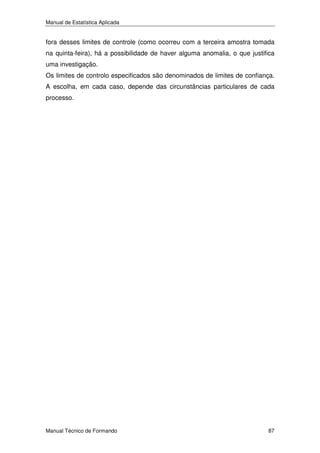Manual de Estatística Aplicada

fora desses limites de controle (como ocorreu com a terceira amostra tomada
na quinta-feira), há a possibilidade de haver alguma anomalia, o que justifica
uma investigação.
Os limites de controlo especificados são denominados de limites de confiança.
A escolha, em cada caso, depende das circunstâncias particulares de cada
processo.

Manual Técnico de Formando

87

 