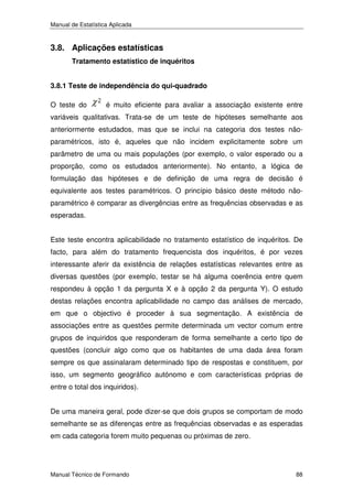 Manual de Estatística Aplicada

3.8. Aplicações estatísticas
Tratamento estatístico de inquéritos
3.8.1 Teste de independência do qui-quadrado

O teste do

é muito eficiente para avaliar a associação existente entre

variáveis qualitativas. Trata-se de um teste de hipóteses semelhante aos
anteriormente estudados, mas que se inclui na categoria dos testes nãoparamétricos, isto é, aqueles que não incidem explicitamente sobre um
parâmetro de uma ou mais populações (por exemplo, o valor esperado ou a
proporção, como os estudados anteriormente). No entanto, a lógica de
formulação das hipóteses e de definição de uma regra de decisão é
equivalente aos testes paramétricos. O princípio básico deste método nãoparamétrico é comparar as divergências entre as frequências observadas e as
esperadas.
Este teste encontra aplicabilidade no tratamento estatístico de inquéritos. De
facto, para além do tratamento frequencista dos inquéritos, é por vezes
interessante aferir da existência de relações estatísticas relevantes entre as
diversas questões (por exemplo, testar se há alguma coerência entre quem
respondeu à opção 1 da pergunta X e à opção 2 da pergunta Y). O estudo
destas relações encontra aplicabilidade no campo das análises de mercado,
em que o objectivo é proceder à sua segmentação. A existência de
associações entre as questões permite determinada um vector comum entre
grupos de inquiridos que responderam de forma semelhante a certo tipo de
questões (concluir algo como que os habitantes de uma dada área foram
sempre os que assinalaram determinado tipo de respostas e constituem, por
isso, um segmento geográfico autónomo e com características próprias de
entre o total dos inquiridos).
De uma maneira geral, pode dizer-se que dois grupos se comportam de modo
semelhante se as diferenças entre as frequências observadas e as esperadas
em cada categoria forem muito pequenas ou próximas de zero.

Manual Técnico de Formando

88

 