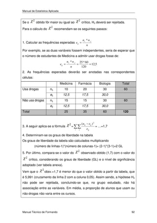 Manual de Estatística Aplicada

Se o

obtido fôr maior ou igual ao

Para o cálculo do

crítico, Ho deverá ser rejeitada.

recomendam-se os seguintes passos:

1. Calcular as frequências esperadas eij =

n i . * n. j
n

Por exemplo, se as duas variáveis fossem independentes, seria de esperar que
o número de estudantes de Medicina a admitir usar drogas fosse de:
eij =

ni. * n. j

=

n

25 * 60
= 12,5
120

2. As frequências esperadas deverão ser anotadas nas correspondentes
células:
Medicina

Total

nij

10

20

30

60

12,5

17,5

30,0

nij

15

15

30

eij

12,5

17,5

30,0

25

Não usa drogas

Biologia

eij

Usa drogas

Farmácia

35

60

Total

3. A seguir aplica-se a fórmula

(nij − eij ) 2

=
i

j

eij

60
120

= …=1,7

4. Determinam-se os graus de liberdade na tabela
Os graus de liberdade da tabela são calculados multiplicando
(número de linhas-1)*(número de colunas-1)= (2-1)*(3-1)=2 GL
5. Por último, compara-se o valor do

observado obtido (1,7) com o valor do

crítico, considerando os graus de liberdade (GL) e o nível de significância
adoptado (ver tabela anexa).
Vem que o

obsv.=1,7 é menor do que o valor obtido a partir da tabela, que

é 5,991 (cruzamento da linha 2 com a coluna 0,05). Assim sendo, a hipótese Ho
não pode ser rejeitada, concluindo-se que, no grupo estudado, não há
associação entre as variáveis. Em média, a proporção de alunos que usam ou
não drogas não varia entre os cursos.

Manual Técnico de Formando

92

 
