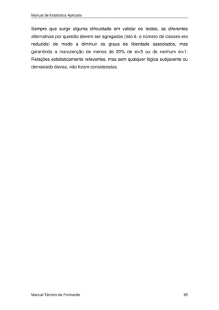 Manual de Estatística Aplicada

Sempre que surgir alguma dificuldade em validar os testes, as diferentes
alternativas por questão devem ser agregadas (isto é, o número de classes era
reduzido) de modo a diminuir os graus de liberdade associados, mas
garantindo a manutenção de menos de 20% de ei<5 ou de nenhum ei<1.
Relações estatisticamente relevantes, mas sem qualquer lógica subjacente ou
demasiado óbvias, não foram consideradas.

Manual Técnico de Formando

95

 