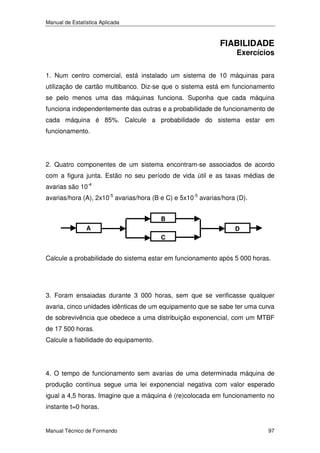 Manual de Estatística Aplicada

FIABILIDADE

Exercícios

1. Num centro comercial, está instalado um sistema de 10 máquinas para
utilização de cartão multibanco. Diz-se que o sistema está em funcionamento
se pelo menos uma das máquinas funciona. Suponha que cada máquina
funciona independentemente das outras e a probabilidade de funcionamento de
cada máquina é 85%. Calcule a probabilidade do sistema estar em
funcionamento.

2. Quatro componentes de um sistema encontram-se associados de acordo
com a figura junta. Estão no seu período de vida útil e as taxas médias de
avarias são 10-4
avarias/hora (A), 2x10-5 avarias/hora (B e C) e 5x10-5 avarias/hora (D).
B
A

D
C

Calcule a probabilidade do sistema estar em funcionamento após 5 000 horas.

3. Foram ensaiadas durante 3 000 horas, sem que se verificasse qualquer
avaria, cinco unidades idênticas de um equipamento que se sabe ter uma curva
de sobrevivência que obedece a uma distribuição exponencial, com um MTBF
de 17 500 horas.
Calcule a fiabilidade do equipamento.

4. O tempo de funcionamento sem avarias de uma determinada máquina de
produção contínua segue uma lei exponencial negativa com valor esperado
igual a 4,5 horas. Imagine que a máquina é (re)colocada em funcionamento no
instante t=0 horas.

Manual Técnico de Formando

97

 