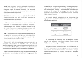 Forma
Conteúdo
- Nesta componente incluem-se as regras de organização dos
sons e as suas combinações (fonologia); as regras que determinam a
organização interna das palavras (morfologia) e as regras que
especificam a forma como as palavras serão ordenadas e a
diversidade nos tipos de frases (sintaxe).
- Esta componente envolve o significado. Este significado
poderá ser extraído de forma literal ou não literal, dependendo de
contextos linguísticos ou não linguísticos.
Incluem-se, nesta componente, as regras semânticas de
organização que se estabelecem entre as palavras, os significados e
suas ligações, bem como os mapas conceptuais individuais que se
vão criando. Este conhecimento provem das experiências de cada
indivíduo e resulta do seu próprio desenvolvimento cognitivo.
- É uma componente que engloba as regras reguladoras do uso
da linguagem em contextos sociais (pragmática). Há dois aspectos que
fazem parte dessas mesmas regras, que são: as funções/intenções
comunicativas e a escolha de códigos a utilizar.
Relativamente às funções da linguagem, estas correspondem às
intenções comunicativas do indivíduo, i.e., se pretende
perguntar/responder; obter uma informação; ser clarificado, etc. No
que se refere à escolha de códigos, os interlocutores utilizam o mesmo
código para que a descodificação da mensagem se torne efectiva.
Nesta componente há que ter em conta alguns factores inerentes às
regras de uma conversação, nomeadamente a organização das
Uso
conversações, as iniciativas comunicativas e o manter a conversação,
o aprender a “tomar e dar a vez”, o responder apropriadamente e ter
uma narrativa coesa. Também é importante saber se o interlocutor
conhece ou não o tópico da conversação, bem como se detém
informação sobre o contexto, por forma a seleccionar as palavras e
frases a utilizar no discurso.
No quadro seguinte apresentam-se as componentes da
linguagem oral e os sub-sistemas/domínios linguísticos enquadrados
na componente respectiva:
As componentes da linguagem não são entidades distintas,
existindo uma verdadeira inter-relação entre elas ( Bloom e Lahey,
1978, cit., in: Bernstein, Tiegerman,1993).
Tendo em conta que no desenvolvimento da linguagem oral, os
domínios linguísticos que a mesma integra apresentam características
muito próprias, embora interrelacionadas, no quadro que se segue
apresenta-se a explicitação dos conceitos (Sim-Sim,1997) referente a
cada domínio:
COMPONENTES
DA LINGUAGEM
Forma
SUB-SISTEMAS/DOMÍNIOS
LINGUÍSTICOS
Conteúdo Semântica
PragmáticaUso
Fonologia
Morfologia
Sintaxe
1918
 