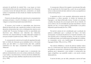 extracção do significado
descodificação do material escrito
processo visual
processo fonológico
compreensão do material escrito
compreensão literal
do material lido, o que requer um treino
sistematizado de técnicas de automatização que permitam ultrapassar
o processo moroso de tradução letra-som, conduzindo a um rápido
acesso à compreensão do texto através do imediato reconhecimento
das palavras.
O domínio da compreende dois
processos principais, o visual e o fonológico, os quais, em conjunto,
integram a componente perceptiva associada à leitura.
O envolve as capacidades para discriminar,
diferenciar figura/fundo, reter sequências e analisar um todo nos seus
elementos componentes, bem como a sintetização dos mesmos numa
unidade total. O envolve as capacidades para
discriminar sons, diferenciar sons relevantes dos irrelevantes,
memorizar sons, sequencializá-los na ordem adequada e sintetizar os
sons que compõem as palavras (Casas, 1988, cit. in: Cruz, 1999).
A resulta da regulação feita pelo
leitor no âmbito da interacção que se estabelece entre a informação
prévia que este detém e a proporcionada pelo texto, podendo
subdividir-se em dois tipos: compreensão literal e compreensão
inferencial.
A diz respeito tanto à compreensão das
palavras individualmente como à do contexto onde elas são utilizadas,
o que implica o reconhecimento e memória dos factos estabelecidos,
tais como, ideias principais, detalhes e sequências dos acontecimentos
(Cruz, 1999).
A diz respeito à reconstrução feita pelo
leitor do significado da informação lida, a partir da sua participação
activa no relacionamento do texto, tendo em conta a sua experiência e
conhecimentos prévios.
A é uma aquisição relativamente recente da
humanidade e a última aquisição, no âmbito da hierarquia da
linguagem, a ser desenvolvida pela criança. Consiste num processo
complexo de produção de comunicação escrita não se tratando, tal
como a leitura, de uma actividade de aquisição espontânea e natural
exigindo, por isso, um ensino explícito e sistematizado e uma prática
frequente e supervisionada (Sim-Sim, 1999).
Na escrita é preciso ter em consideração quer a produção de
palavras (codificação) quer a produção de frases e de textos
(composição). A produção de palavras é um requisito necessário, mas
não suficiente, para a composição de textos, uma vez que, enquanto
na codificação existe uma transformação da linguagem em símbolos,
na composição ocorre uma transformação do pensamento em
linguagem (Citoler, 1996, cit in Cruz, 1999).
Nos sistemas alfabéticos, a escrita de palavras isoladas implica
não só o conhecimento das regras de correspondência dos fonemas
em grafemas, que permite a conversão de uma cadeia fonológica nos
grafemas que a representam, como também o conhecimento das
regras ortográficas, que possibilita aceder a uma escrita correcta
dessas palavras.
A escrita de textos, por seu lado, pressupõe a escrita de frases
compreensão inferencial
expressão escrita
2524
 