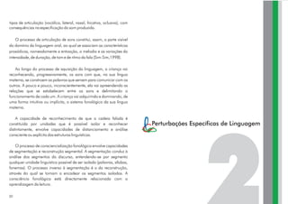 tipos de articulação (vocálica, lateral, nasal, fricativa, oclusiva), com
consequências na especificação do som produzido.
O processo de articulação de sons constitui, assim, a parte visível
do domínio da linguagem oral, ao qual se associam as características
prosódicas, nomeadamente a entoação, a melodia e as variações da
intensidade, de duração, de tom e de ritmo da fala (Sim-Sim,1998).
Ao longo do processo de aquisição da linguagem, a criança vai
reconhecendo, progressivamente, os sons com que, na sua língua
materna, se constroem as palavras que servem para comunicar com os
outros. A pouco e pouco, inconscientemente, ela vai apreendendo as
relações que se estabelecem entre os sons e delimitando o
funcionamento de cada um. A criança vai adquirindo e dominando, de
uma forma intuitiva ou implícita, o sistema fonológico da sua língua
materna.
A capacidade de reconhecimento de que a cadeia falada é
constituída por unidades que é possível isolar e reconhecer
distintamente, envolve capacidades de distanciamento e análise
consciente ou explícita das estruturas linguísticas.
O processo de consciencialização fonológica envolve capacidades
de segmentação e reconstrução segmental. A segmentação conduz à
análise dos segmentos do discurso, entendendo-se por segmento
qualquer unidade linguística possível de ser isolada (palavras, sílabas,
fonemas). O processo inverso à segmentação é o da reconstrução,
através do qual se tornam a encadear os segmentos isolados. A
consciência fonológica está directamente relacionada com a
aprendizagem da leitura.
30
Perturbações Específicas de Linguagem
 