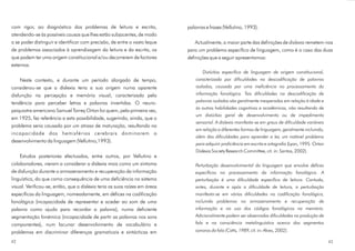 com rigor, ao diagnóstico dos problemas de leitura e escrita,
atendendo-se às possíveis causas que lhes estão subjacentes, de modo
a se poder distinguir e identificar com precisão, de entre o vasto leque
de problemas associados à aprendizagem da leitura e da escrita, os
que podem ter uma origem constitucional e/ou decorrerem de factores
externos.
Neste contexto, e durante um período alargado de tempo,
considerou-se que a dislexia teria a sua origem numa aparente
disfunção na percepção e memória visual, caracterizada pela
tendência para perceber letras e palavras invertidas. O neuro-
psiquiatra americano Samuel Torrey Orton foi quem, pela primeira vez,
em 1925, fez referência a esta possibilidade, sugerindo, ainda, que o
problema seria causado por um atraso de maturação, resultando na
incapacidade dos hemisférios cerebrais dominarem o
desenvolvimento da linguagem (Vellutino,1993).
Estudos posteriores efectuados, entre outros, por Vellutino e
colaboradores, vieram a considerar a dislexia mais como um sintoma
de disfunção durante o armazenamento e recuperação da informação
linguística, do que como consequência de uma deficiência no sistema
visual. Verificou-se, então, que a dislexia teria as suas raízes em áreas
específicas da linguagem, nomeadamente, em défices na codificação
fonológica (incapacidade de representar e aceder ao som de uma
palavra como ajuda para recordar a palavra), numa deficiente
segmentação fonémica (incapacidade de partir as palavras nos sons
componentes), num lacunar desenvolvimento de vocabulário e
problemas em discriminar diferenças gramaticais e sintácticas em
palavras e frases (Vellutino, 1993).
Actualmente, a maior parte das definições de remetem-nos
para um problema específico de linguagem, como é o caso das duas
definições que a seguir apresentamos:
dislexia
Distúrbio específico de linguagem de origem constitucional,
caracterizada por dificuldades na descodificação de palavras
isoladas, causada por uma ineficiência no processamento da
informação fonológica. Tais dificuldades na descodificação de
palavras isoladas são geralmente inesperadas em relação à idade e
às outras habilidades cognitivas e académicas, não resultando de
um distúrbio geral de desenvolvimento ou de impedimento
sensorial. A dislexia manifesta-se em graus de dificuldade variáveis
em relação a diferentes formas de linguagem, geralmente incluindo,
além das dificuldades para aprender a ler, um notável problema
para adquirir proficiência em escrita e ortografia
Perturbação desenvolvimental da linguagem que envolve défices
específicos no processamento da informação fonológica. A
perturbação é uma dificuldade específica de leitura. Contudo,
antes, durante e após a dificuldade de leitura, a perturbação
manifesta-se em várias dificuldades na codificação fonológica,
incluindo problemas no armazenamento e recuperação de
informação e no uso dos códigos fonológicos na memória.
Adicionalmente podem ser observadas dificuldades na produção de
fala e na consciência metalinguística acerca dos segmentos
sonoros da fala (Catts, 1989, cit. in: A ves, 2002).
(Lyon, 1995 Orton
Dislexia Society Research Committee, cit. in: Santos, 2002).
l
4342
 