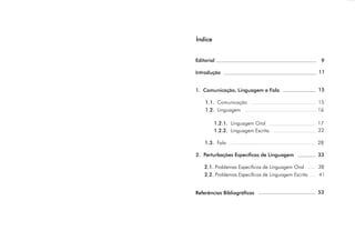 Editorial
Introdução
1. Comunicação, Linguagem e Fala
1.1.
1.2.
1.2.1.
1.2.2.
1.3.
2. Perturbações Específicas de Linguagem
2.1.
2.2.
Referências Bibliográficas
Comunicação
Linguagem 16
Linguagem Oral 17
Linguagem Escrita
Fala 28
Problemas Específicos de Linguagem Oral
Problemas Específicos de Linguagem Escrita
Índice
15
11
9
15
22
33
38
41
53
 