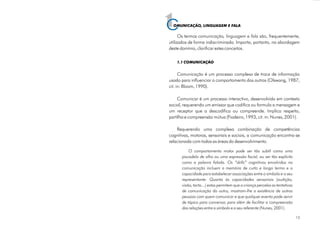 1OMUNICAÇÃO, LINGUAGEM E FALA
Os termos são, frequentemente,
utilizados de forma indiscriminada. Importa, portanto, na abordagem
deste domínio, clarificar estes conceitos.
é um processo complexo de troca de informação
usado para influenciar o comportamento dos outros (Olswang, 1987,
cit. in: Bloom, 1990).
Comunicar é um processo interactivo, desenvolvido em contexto
social, requerendo um emissor que codifica ou formula a mensagem e
um receptor que a descodifica ou compreende. Implica respeito,
partilha e compreensão mútua (Fiadeiro, 1993, cit. in: Nunes, 2001).
Requerendo uma complexa combinação de competências
cognitivas, motoras, sensoriais e sociais, a comunicação encontra-se
relacionada com todas as áreas do desenvolvimento.
comunicação, linguagem e fala
Comunicação
1.1 COMUNICAÇÃO
O comportamento motor pode ser tão subtil como uma
piscadela de olho ou uma expressão facial, ou ser tão explícito
como a palavra falada. Os “skills” cognitivos envolvidos na
comunicação incluem a memória de curto e longo termo e a
capacidade para estabelecer associações entre o símbolo e o seu
representante. Quanto às capacidades sensoriais (audição,
visão, tacto...) estas permitem que a criança perceba as tentativas
de comunicação do outro, mostram-lhe a existência de outras
pessoas com quem comunicar e que qualquer evento pode servir
de tópico para conversar, para além de facilitar a compreensão
das relações entre o símbolo e o seu referente (Nunes, 2001).
CC
15
 