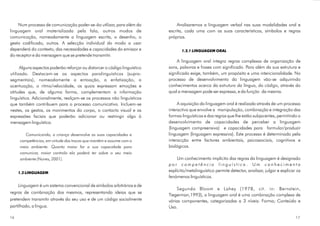 Num processo de comunicação poder-se-ão utilizar, para além da
linguagem oral materializada pela fala, outros modos de
comunicação, nomeadamente a linguagem escrita, o desenho, o
gesto codificado, outros. A selecção individual do modo a usar
dependerá do contexto, das necessidades e capacidades do emissor e
do receptor e da mensagem que se pretende transmitir.
Alguns aspectos poderão reforçar ou distorcer o código linguístico
utilizado. Destacam-se os aspectos paralinguísticos (supra-
segmentais), nomeadamente a entoação, a enfatização, a
acentuação, o ritmo/velocidade, os quais expressam emoções e
atitudes que, de alguma forma, complementam a informação
linguística. Adicionalmente, realçam-se os processos não linguísticos
que também contribuem para o processo comunicativo. Incluem-se
nestes, os gestos, os movimentos do corpo, o contacto visual e as
expressões faciais que poderão adicionar ou restringir algo à
mensagem linguística.
é um sistema convencional de símbolos arbitrários e de
regras de combinação dos mesmos, representando ideias que se
pretendem transmitir através do seu uso e de um código socialmente
partilhado, a língua.
Comunicando, a criança desenvolve as suas capacidades e
competências, em virtude das trocas que mantém e assume com o
meio ambiente. Quanto maior for a sua capacidade para
comunicar, maior controlo ela poderá ter sobre o seu meio
ambiente (Nunes, 2001).
1.2 LINGUAGEM
Linguagem
Analisaremos a linguagem verbal nas suas modalidades oral e
escrita, cada uma com as suas características, símbolos e regras
próprias.
A linguagem oral integra regras complexas de organização de
sons, palavras e frases com significado. Para além da sua estrutura e
significado exige, também, um propósito e uma intencionalidade. No
processo de desenvolvimento da linguagem vão-se adquirindo
conhecimentos acerca da da língua, do , através do
qual a mensagem pode ser expressa, e da da mesma.
A aquisição da linguagem oral é realizada através de um processo
interactivo que envolve a manipulação, combinação e integração das
formas linguísticas e das regras que lhe estão subjacentes, permitindo o
desenvolvimento de capacidades de perceber a linguagem
(linguagem compreensiva) e capacidades para formular/produzir
linguagem (linguagem expressiva). Este processo é determinado pela
interacção entre factores ambientais, psicossociais, cognitivos e
biológicos.
Um conhecimento implícito das regras da linguagem é designado
p o r . U m c o n h e c i m e n t o
explícito/metalinguístico permite detectar, analisar, julgar e explicar os
fenómenos linguísticos.
Segundo Bloom e Lahey (1978, cit. in: Bernstein,
Tiegerman,1993), a linguagem oral é uma combinação complexa de
várias componentes, categorizadas a 3 níveis: Forma; Conteúdo e
Uso.
1.2.1 LINGUAGEM ORAL
estrutura código
função
c o m p e t ê n c i a l i n g u í s t i c a
1716
 