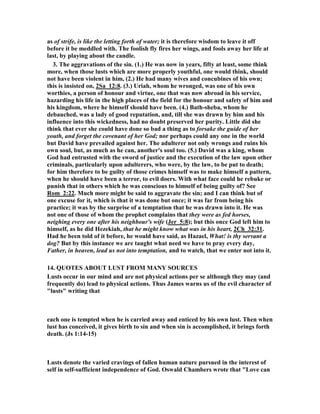 eglect of his business. When 
he should have been abroad with his army in the field, fighting the battles of the 
Lord, he devolved the care upon others, and he himself tarried still at Jerusalem, 
2Sa_11:1. To the war with the Syrians David went in person, 2Sa_10:17. Had he 
been now at his post at the head of his forces, he would have been out of the way of 
this temptation. When we are out of the way of our duty we are in the way of 
temptation. (2.) Love of ease, and the indulgence of a slothful temper: He came off 
his bed at evening-tide, 2Sa_11:2. There he had dozed away the afternoon in idleness, 
which he should have spent in some exercise for his own improvement or the good of 
others. He used to pray, not only morning and evening, but at noon, in the day of his 
trouble: it is to be feared he had, this noon, omitted to do so. Idleness gives great 
advantage to the tempter. Standing waters gather filth. The bed of sloth often 
proves the bed of lust. (3.) A wandering eye: He saw a woman washing herself, 
probably from some ceremonial pollution, according to the law. The sin came in at 
the eye, as Eve's did. Perhaps he sought to see her, at least he did not practise 
according to his own prayer, Turn away my eyes from beholding vanity, and his son's 
caution in a like case, Look not thou on the wine it is red. Either he had not, like Job, 
made a covenant with his eyes, or, at this time, he had forgotten it." 
2 One evening David got up from his bed and 
walked around on the roof of the palace. From the 
roof he saw a woman bathing. The woman was 
very beautiful, 
1. Every normal man alive can identify with David at this point, for the sight of a 
beautiful naked women is quite likely the most exciting and entrancing beauty that a 
 