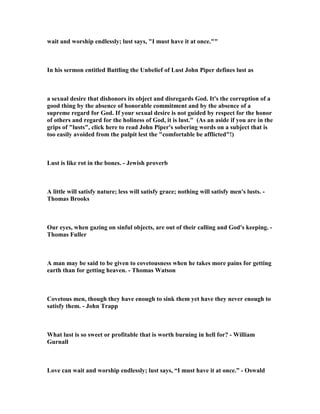 man can see. It is not wrong to find such a sight to be beautiful and attractive, for 
that is why God made the female so appealing to the eyes of the male. David could 
have uttered a prayer of thanks for the gift of such beauty, and then called for one 
of his many wives to join him in bed to satisfy the sexual arousal in his loins. This is 
the way a man is to deal with the lust that may be aroused by the beauty of other 
women. It is God’s will and plan for a man to have a resource to satisfy the lust that 
can be stimulated by the culture, or by unusual situations like David is experiencing 
here, and that resource is a wife. Paul wrote and said every man should have his 
own wife to meet his sexual needs so that he can maintain self-control. David had at 
least 7 wives at this point, and they were all available to meet his sexual need, but he 
chose to satisfy himself with the wife of another man. It was this fatal and foolish 
choice that changed the entire history of a man who could have had a near perfect 
record as a godly man. Admiring beauty is valid, but coveting the beauty that 
belongs to another is crossing the line.  